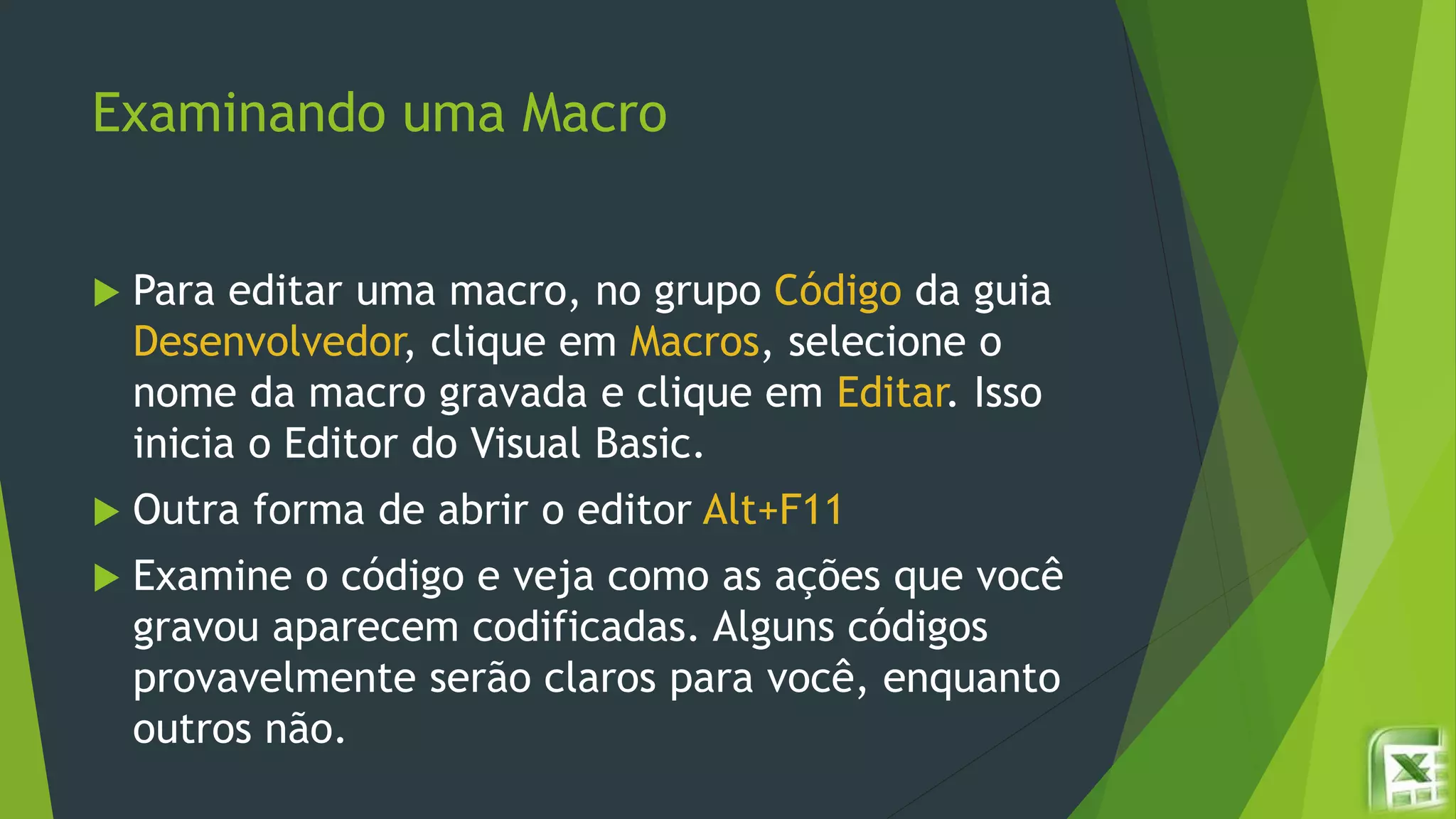 Examinando uma Macro
 Para editar uma macro, no grupo Código da guia
Desenvolvedor, clique em Macros, selecione o
nome da macro gravada e clique em Editar. Isso
inicia o Editor do Visual Basic.
 Outra forma de abrir o editor Alt+F11
 Examine o código e veja como as ações que você
gravou aparecem codificadas. Alguns códigos
provavelmente serão claros para você, enquanto
outros não.
 