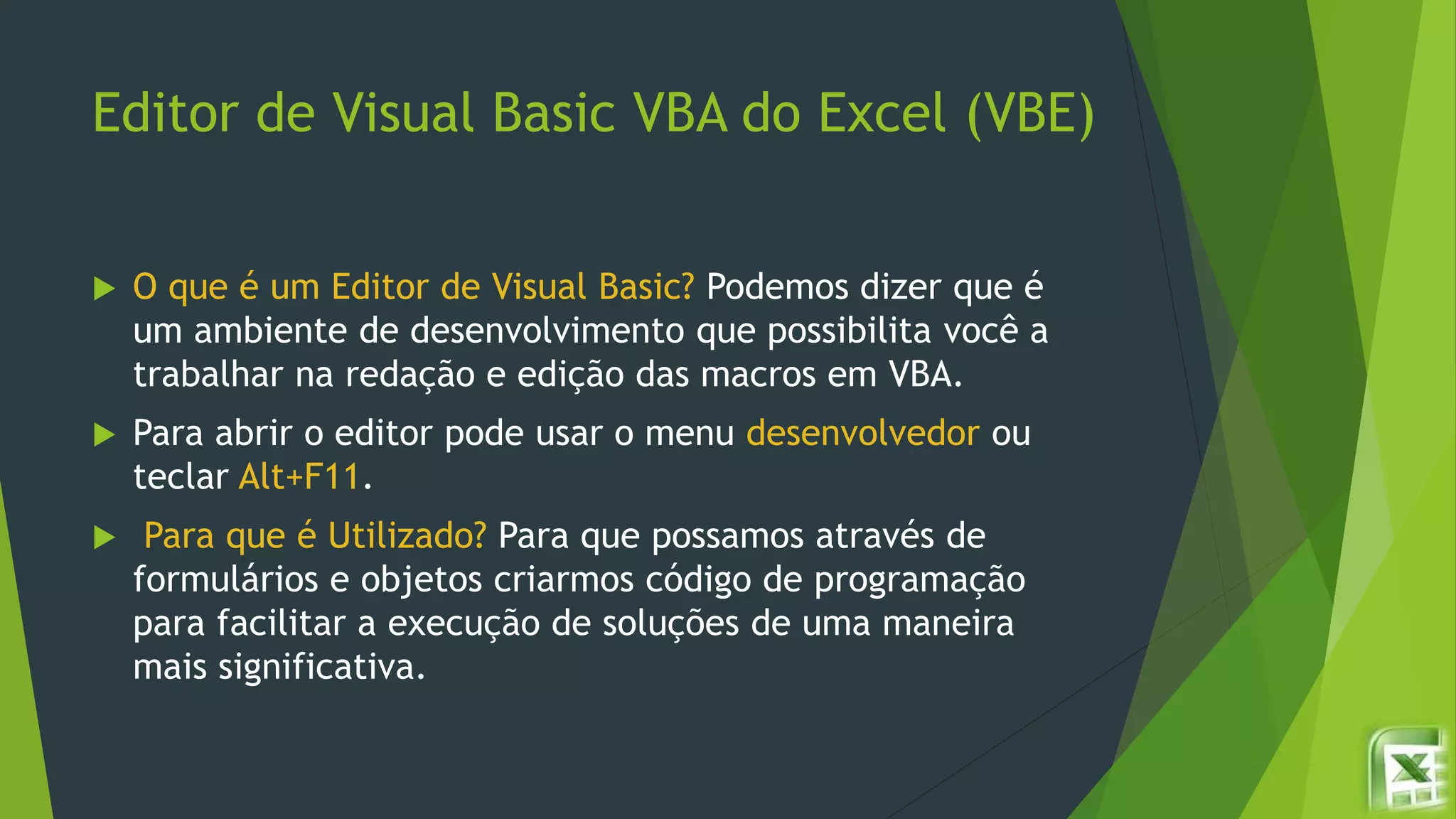 Editor de Visual Basic VBA do Excel (VBE)
 O que é um Editor de Visual Basic? Podemos dizer que é
um ambiente de desenvolvimento que possibilita você a
trabalhar na redação e edição das macros em VBA.
 Para abrir o editor pode usar o menu desenvolvedor ou
teclar Alt+F11.
 Para que é Utilizado? Para que possamos através de
formulários e objetos criarmos código de programação
para facilitar a execução de soluções de uma maneira
mais significativa.
 