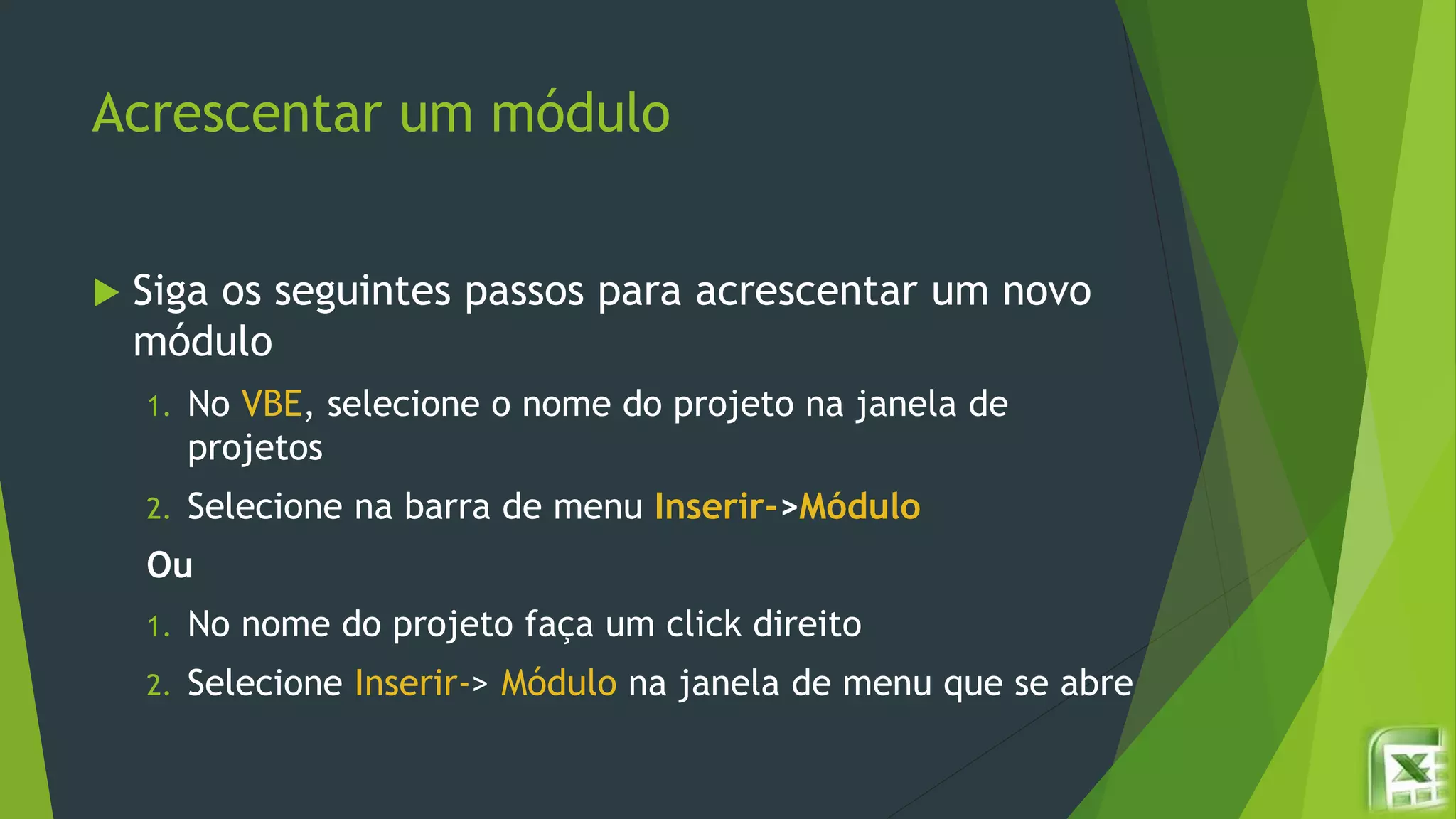 Acrescentar um módulo
 Siga os seguintes passos para acrescentar um novo
módulo
1. No VBE, selecione o nome do projeto na janela de
projetos
2. Selecione na barra de menu Inserir->Módulo
Ou
1. No nome do projeto faça um click direito
2. Selecione Inserir-> Módulo na janela de menu que se abre
 