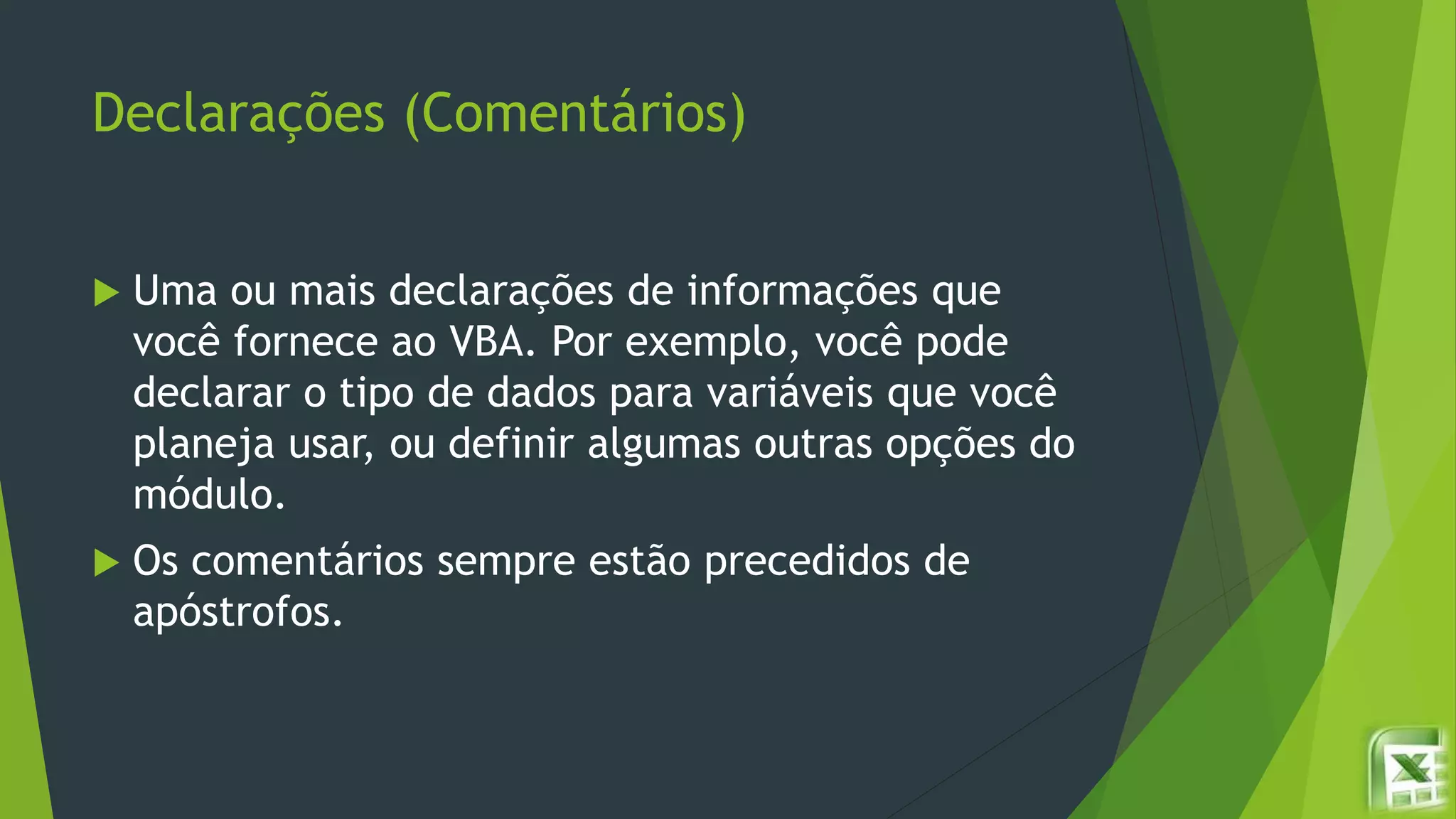 Declarações (Comentários)
 Uma ou mais declarações de informações que
você fornece ao VBA. Por exemplo, você pode
declarar o tipo de dados para variáveis que você
planeja usar, ou definir algumas outras opções do
módulo.
 Os comentários sempre estão precedidos de
apóstrofos.
 
