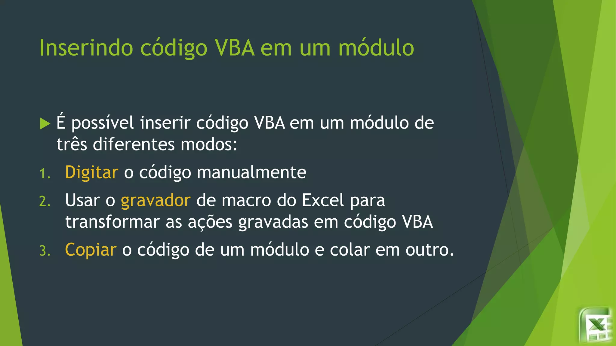 Inserindo código VBA em um módulo
 É possível inserir código VBA em um módulo de
três diferentes modos:
1. Digitar o código manualmente
2. Usar o gravador de macro do Excel para
transformar as ações gravadas em código VBA
3. Copiar o código de um módulo e colar em outro.
 