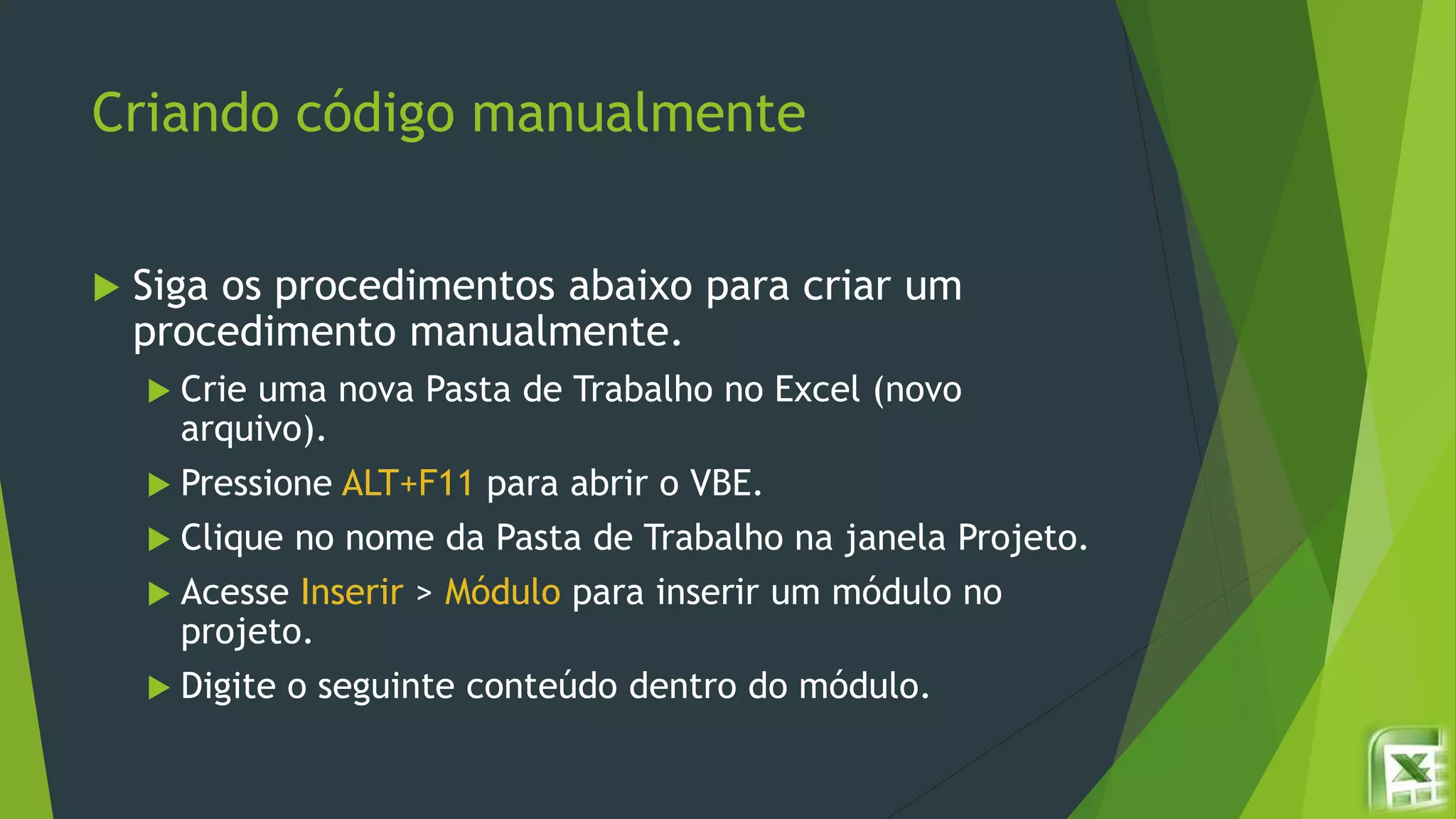 Criando código manualmente
 Siga os procedimentos abaixo para criar um
procedimento manualmente.
 Crie uma nova Pasta de Trabalho no Excel (novo
arquivo).
 Pressione ALT+F11 para abrir o VBE.
 Clique no nome da Pasta de Trabalho na janela Projeto.
 Acesse Inserir > Módulo para inserir um módulo no
projeto.
 Digite o seguinte conteúdo dentro do módulo.
 