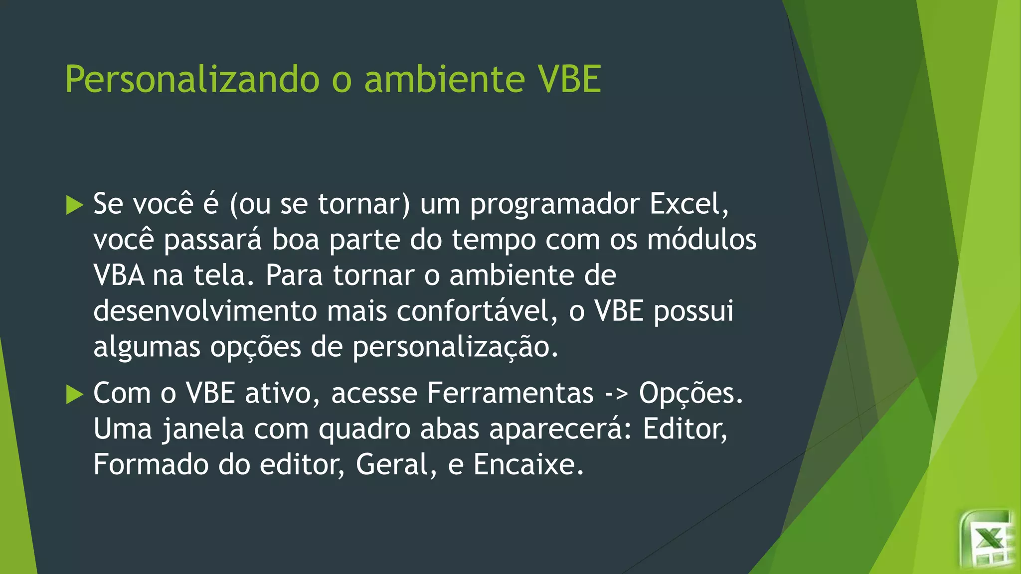Personalizando o ambiente VBE
 Se você é (ou se tornar) um programador Excel,
você passará boa parte do tempo com os módulos
VBA na tela. Para tornar o ambiente de
desenvolvimento mais confortável, o VBE possui
algumas opções de personalização.
 Com o VBE ativo, acesse Ferramentas -> Opções.
Uma janela com quadro abas aparecerá: Editor,
Formado do editor, Geral, e Encaixe.
 