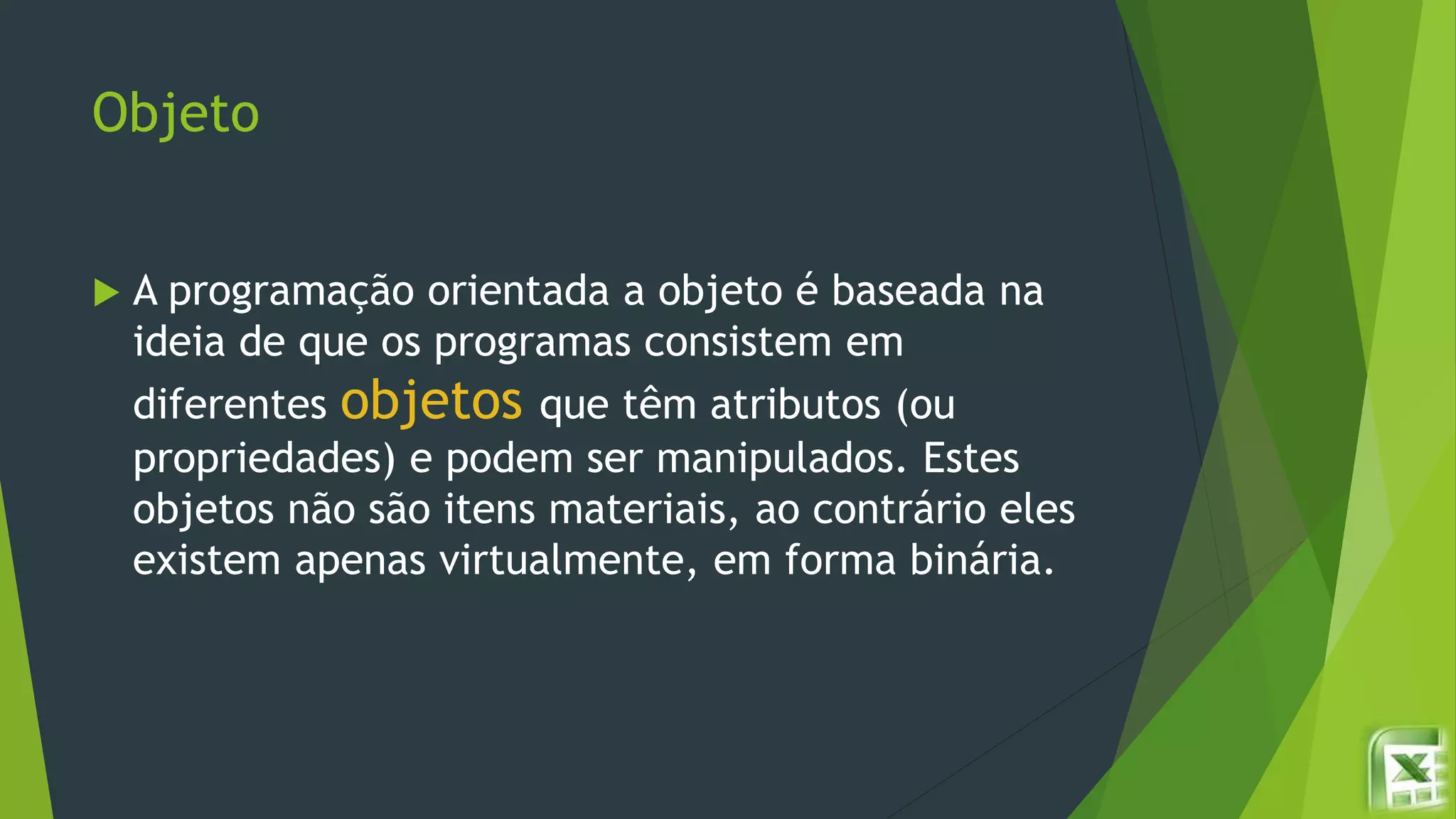 Objeto
 A programação orientada a objeto é baseada na
ideia de que os programas consistem em
diferentes objetos que têm atributos (ou
propriedades) e podem ser manipulados. Estes
objetos não são itens materiais, ao contrário eles
existem apenas virtualmente, em forma binária.
 