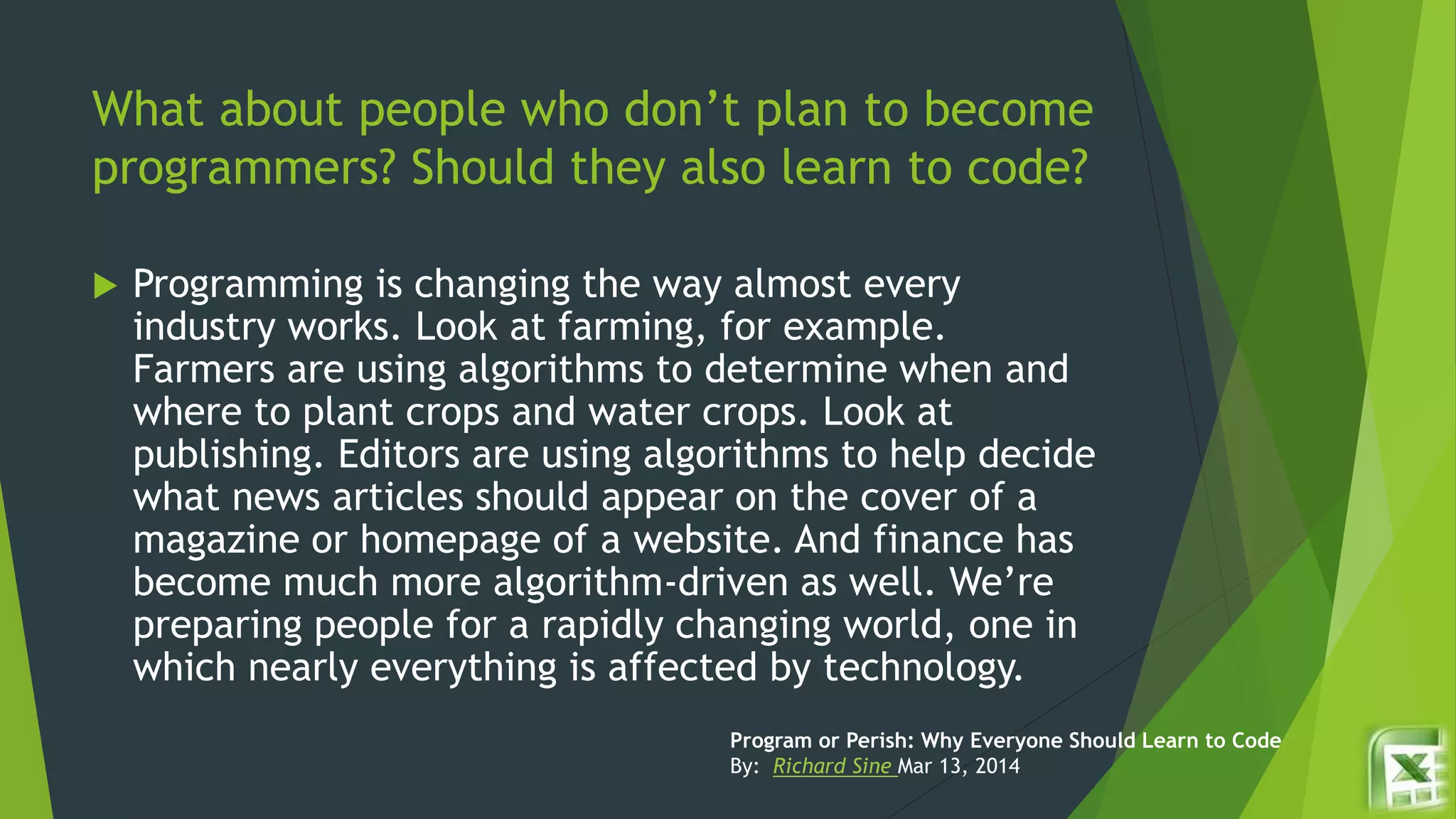 What about people who don’t plan to become
programmers? Should they also learn to code?
 Programming is changing the way almost every
industry works. Look at farming, for example.
Farmers are using algorithms to determine when and
where to plant crops and water crops. Look at
publishing. Editors are using algorithms to help decide
what news articles should appear on the cover of a
magazine or homepage of a website. And finance has
become much more algorithm-driven as well. We’re
preparing people for a rapidly changing world, one in
which nearly everything is affected by technology.
Program or Perish: Why Everyone Should Learn to Code
By: Richard Sine Mar 13, 2014
 
