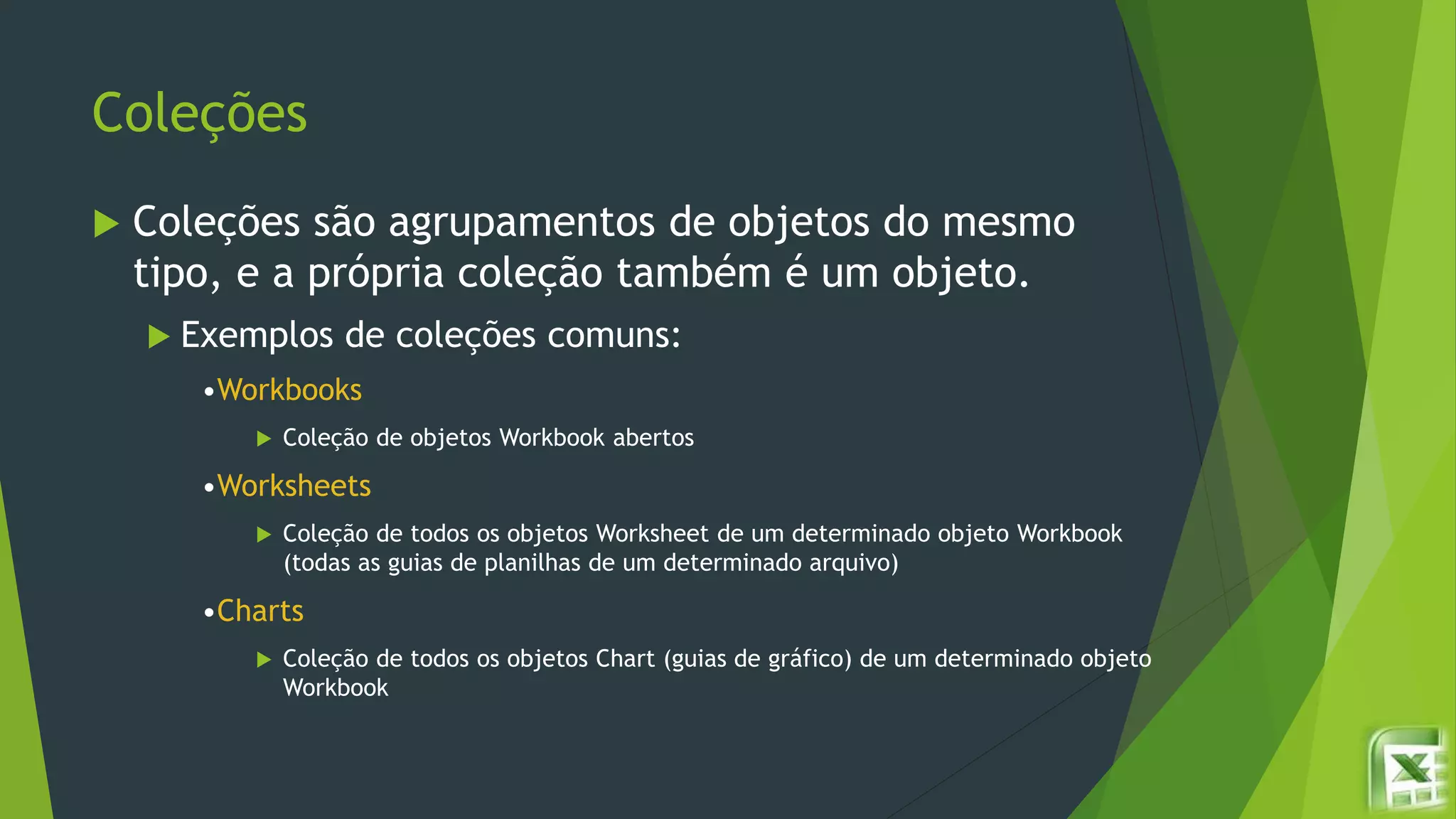 Coleções
 Coleções são agrupamentos de objetos do mesmo
tipo, e a própria coleção também é um objeto.
 Exemplos de coleções comuns:
•Workbooks
 Coleção de objetos Workbook abertos
•Worksheets
 Coleção de todos os objetos Worksheet de um determinado objeto Workbook
(todas as guias de planilhas de um determinado arquivo)
•Charts
 Coleção de todos os objetos Chart (guias de gráfico) de um determinado objeto
Workbook
 