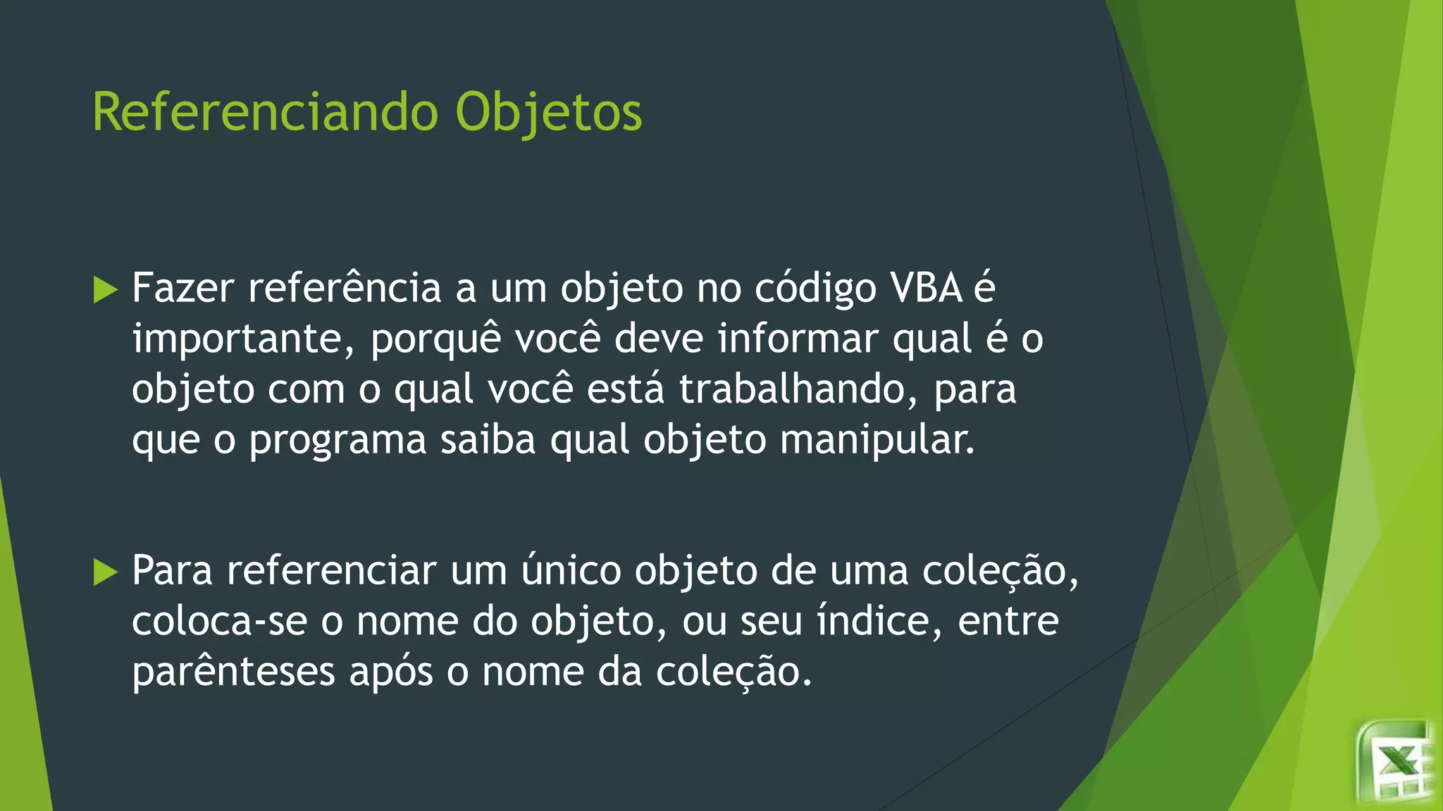 Referenciando Objetos
 Fazer referência a um objeto no código VBA é
importante, porquê você deve informar qual é o
objeto com o qual você está trabalhando, para
que o programa saiba qual objeto manipular.
 Para referenciar um único objeto de uma coleção,
coloca-se o nome do objeto, ou seu índice, entre
parênteses após o nome da coleção.
 