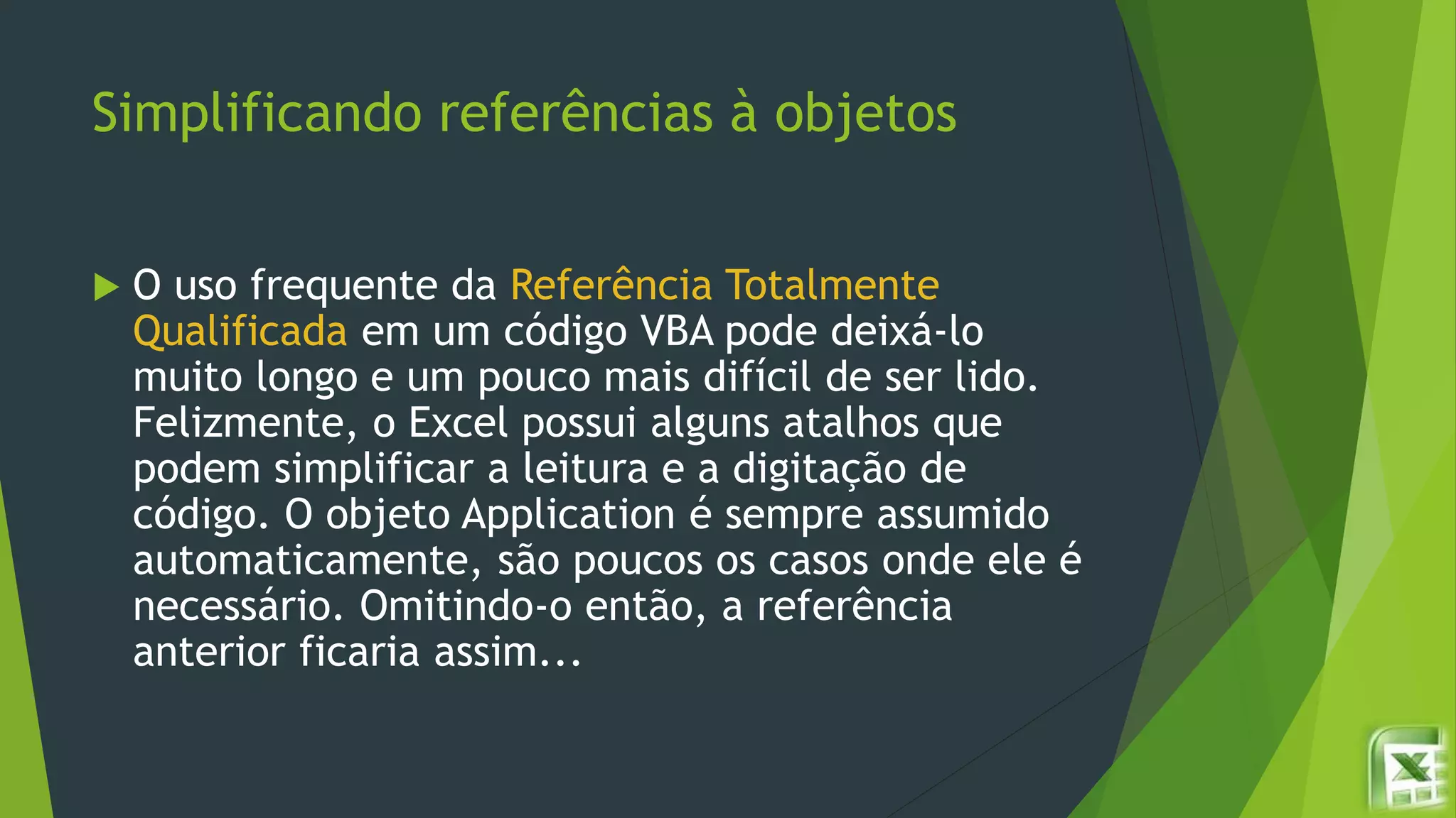 Simplificando referências à objetos
 O uso frequente da Referência Totalmente
Qualificada em um código VBA pode deixá-lo
muito longo e um pouco mais difícil de ser lido.
Felizmente, o Excel possui alguns atalhos que
podem simplificar a leitura e a digitação de
código. O objeto Application é sempre assumido
automaticamente, são poucos os casos onde ele é
necessário. Omitindo-o então, a referência
anterior ficaria assim...
 