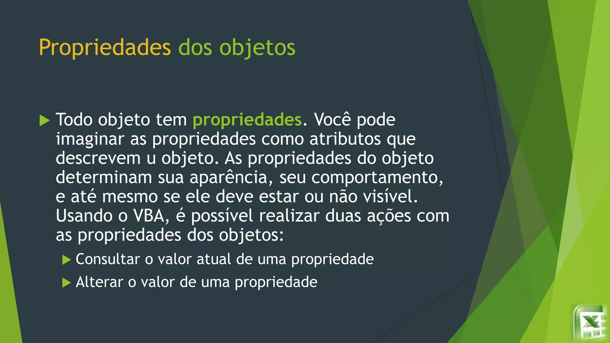 Propriedades dos objetos
 Todo objeto tem propriedades. Você pode
imaginar as propriedades como atributos que
descrevem u objeto. As propriedades do objeto
determinam sua aparência, seu comportamento,
e até mesmo se ele deve estar ou não visível.
Usando o VBA, é possível realizar duas ações com
as propriedades dos objetos:
 Consultar o valor atual de uma propriedade
 Alterar o valor de uma propriedade
 