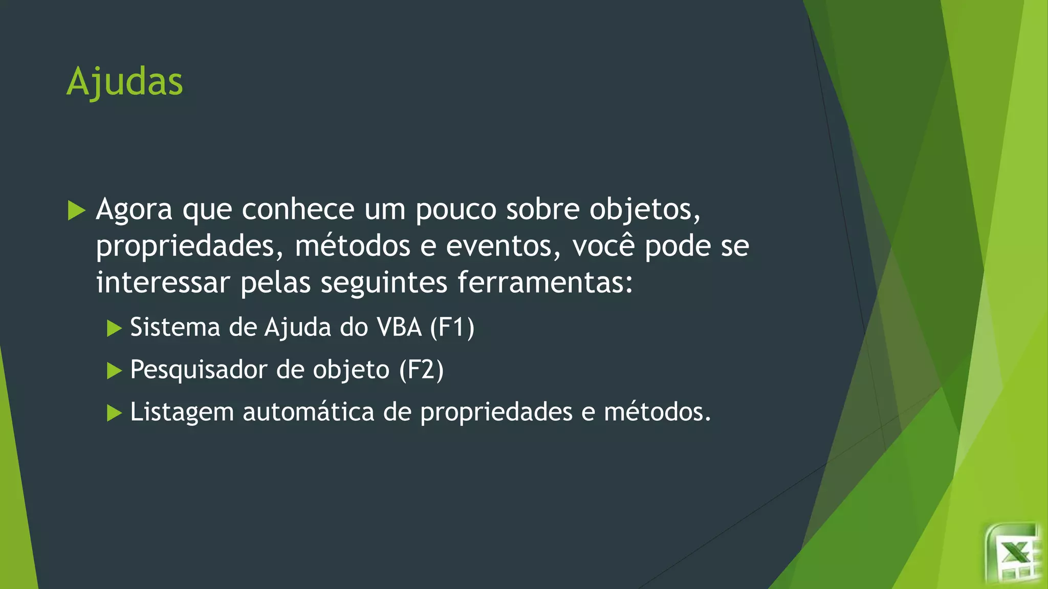 Ajudas
 Agora que conhece um pouco sobre objetos,
propriedades, métodos e eventos, você pode se
interessar pelas seguintes ferramentas:
 Sistema de Ajuda do VBA (F1)
 Pesquisador de objeto (F2)
 Listagem automática de propriedades e métodos.
 