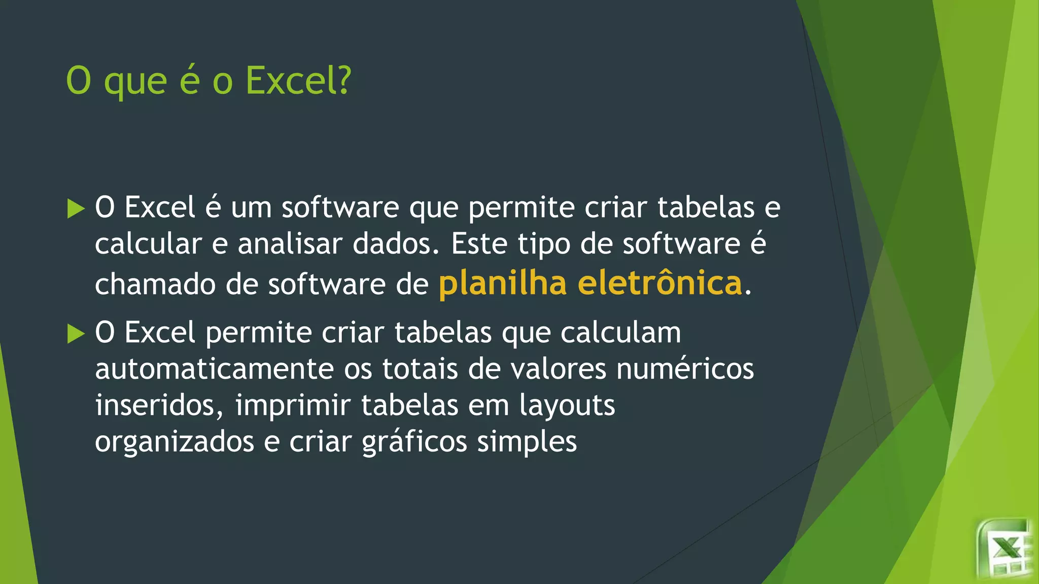 O que é o Excel?
 O Excel é um software que permite criar tabelas e
calcular e analisar dados. Este tipo de software é
chamado de software de planilha eletrônica.
 O Excel permite criar tabelas que calculam
automaticamente os totais de valores numéricos
inseridos, imprimir tabelas em layouts
organizados e criar gráficos simples
 