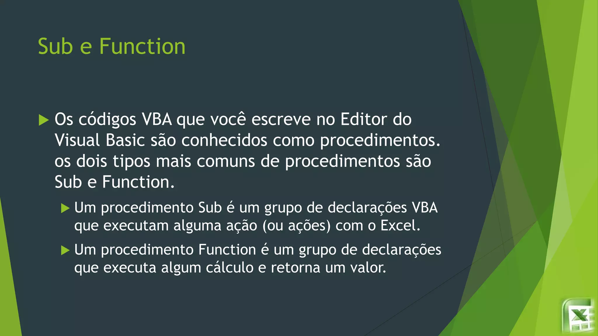 Sub e Function
 Os códigos VBA que você escreve no Editor do
Visual Basic são conhecidos como procedimentos.
os dois tipos mais comuns de procedimentos são
Sub e Function.
 Um procedimento Sub é um grupo de declarações VBA
que executam alguma ação (ou ações) com o Excel.
 Um procedimento Function é um grupo de declarações
que executa algum cálculo e retorna um valor.
 