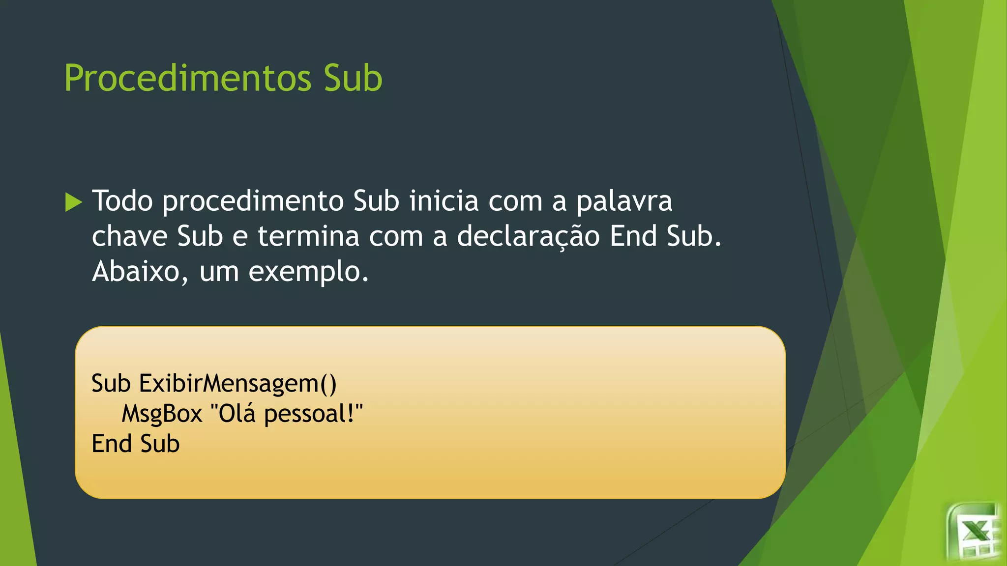 Procedimentos Sub
 Todo procedimento Sub inicia com a palavra
chave Sub e termina com a declaração End Sub.
Abaixo, um exemplo.
Sub ExibirMensagem()
MsgBox "Olá pessoal!"
End Sub
 