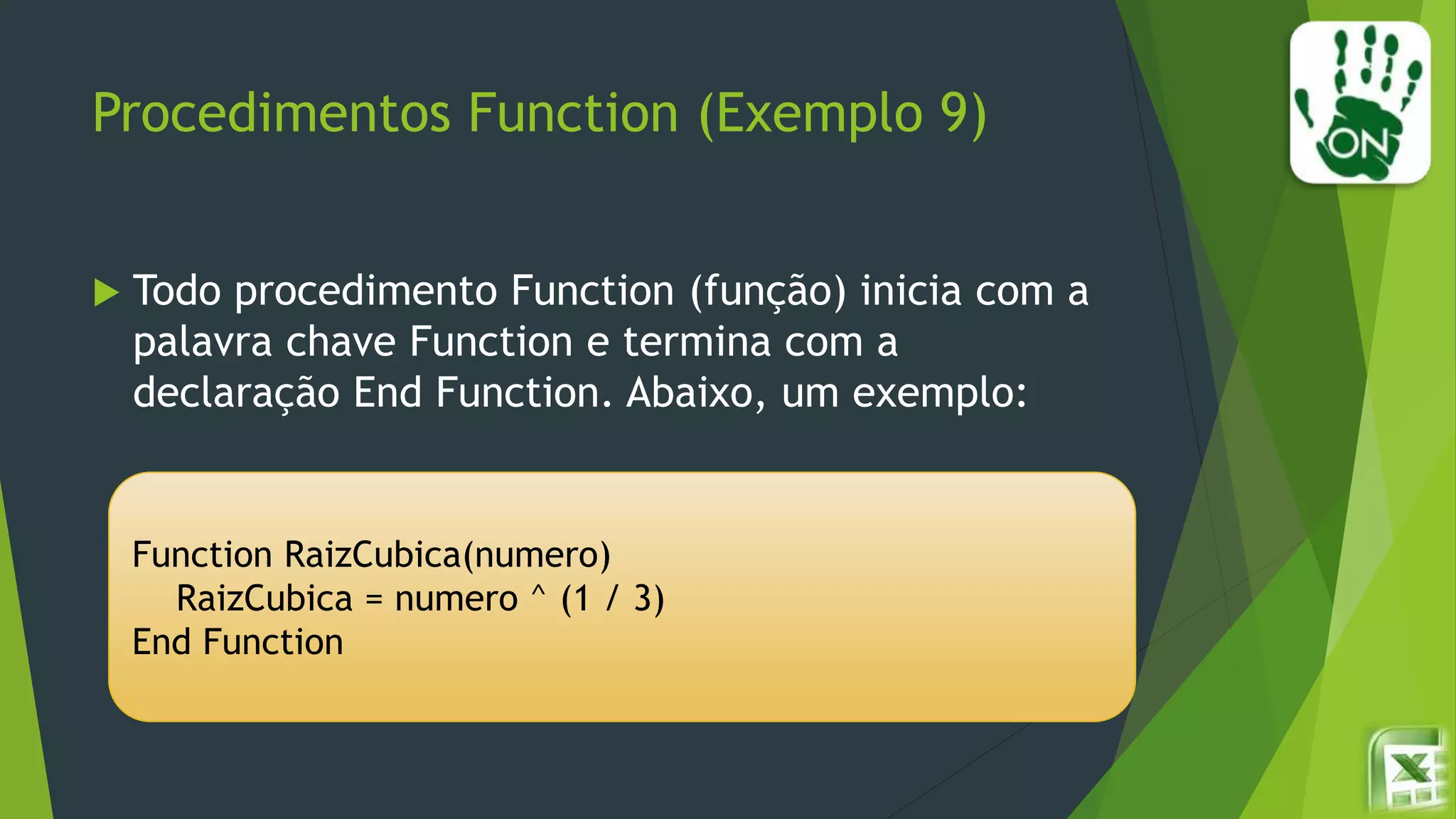 Procedimentos Function (Exemplo 9)
 Todo procedimento Function (função) inicia com a
palavra chave Function e termina com a
declaração End Function. Abaixo, um exemplo:
Function RaizCubica(numero)
RaizCubica = numero ^ (1 / 3)
End Function
 