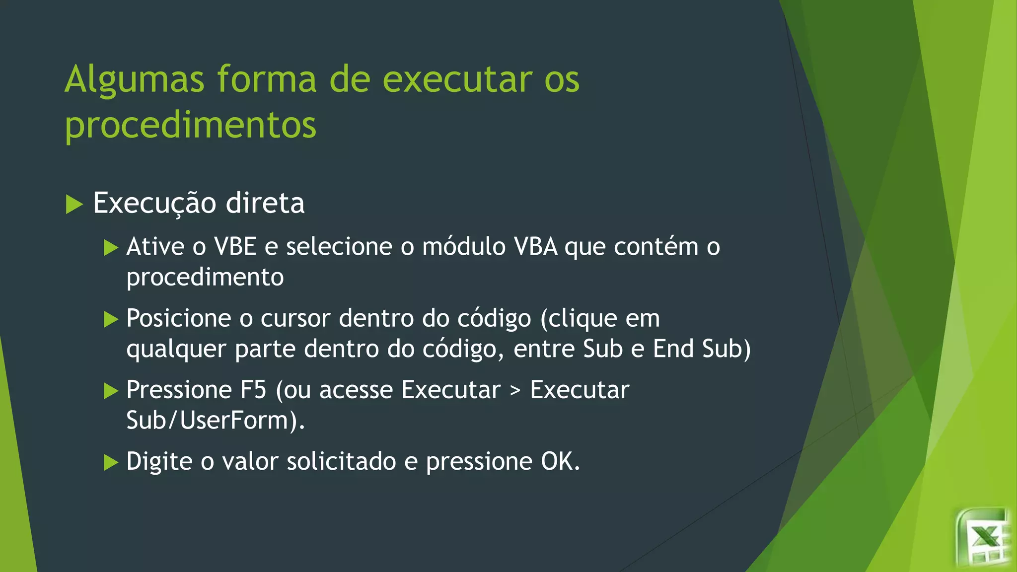 Algumas forma de executar os
procedimentos
 Execução direta
 Ative o VBE e selecione o módulo VBA que contém o
procedimento
 Posicione o cursor dentro do código (clique em
qualquer parte dentro do código, entre Sub e End Sub)
 Pressione F5 (ou acesse Executar > Executar
Sub/UserForm).
 Digite o valor solicitado e pressione OK.
 