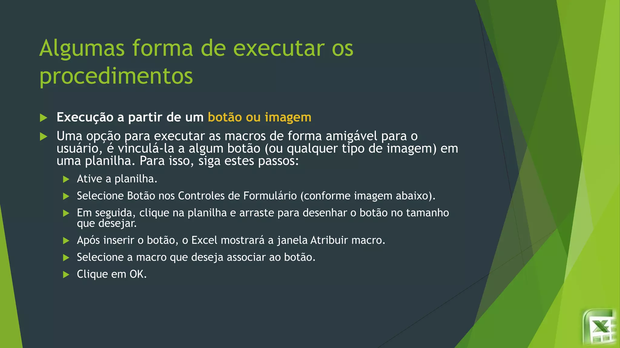 Algumas forma de executar os
procedimentos
 Execução a partir de um botão ou imagem
 Uma opção para executar as macros de forma amigável para o
usuário, é vinculá-la a algum botão (ou qualquer tipo de imagem) em
uma planilha. Para isso, siga estes passos:
 Ative a planilha.
 Selecione Botão nos Controles de Formulário (conforme imagem abaixo).
 Em seguida, clique na planilha e arraste para desenhar o botão no tamanho
que desejar.
 Após inserir o botão, o Excel mostrará a janela Atribuir macro.
 Selecione a macro que deseja associar ao botão.
 Clique em OK.
 