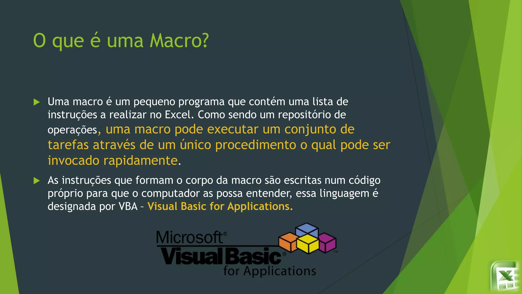 O que é uma Macro?
 Uma macro é um pequeno programa que contém uma lista de
instruções a realizar no Excel. Como sendo um repositório de
operações, uma macro pode executar um conjunto de
tarefas através de um único procedimento o qual pode ser
invocado rapidamente.
 As instruções que formam o corpo da macro são escritas num código
próprio para que o computador as possa entender, essa linguagem é
designada por VBA – Visual Basic for Applications.
 