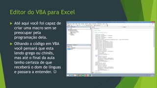 Editor do VBA para Excel
 Até aqui você foi capaz de
criar uma macro sem se
preocupar pela
programação dela.
 Olhando o código em VBA
você pensará que esta
lendo grego ou chinês,
mas até o final da aula
tenho certeza de que
receberá o dom de línguas
e passara a entender. 
 