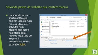 Salvando pastas de trabalho que contem macros
 Na hora de salvar o
seu trabalho que
contem uma ou mais
macros, devem ser
salvados num
arquivo que esteja
habilitado para
macros, este tipo de
arquivo é
denominado com a
extensão XLSM.
 