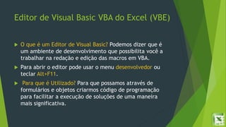 Editor de Visual Basic VBA do Excel (VBE)
 O que é um Editor de Visual Basic? Podemos dizer que é
um ambiente de desenvolvimento que possibilita você a
trabalhar na redação e edição das macros em VBA.
 Para abrir o editor pode usar o menu desenvolvedor ou
teclar Alt+F11.
 Para que é Utilizado? Para que possamos através de
formulários e objetos criarmos código de programação
para facilitar a execução de soluções de uma maneira
mais significativa.
 