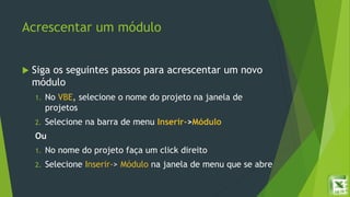 Acrescentar um módulo
 Siga os seguintes passos para acrescentar um novo
módulo
1. No VBE, selecione o nome do projeto na janela de
projetos
2. Selecione na barra de menu Inserir->Módulo
Ou
1. No nome do projeto faça um click direito
2. Selecione Inserir-> Módulo na janela de menu que se abre
 