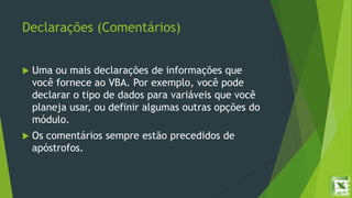 Declarações (Comentários)
 Uma ou mais declarações de informações que
você fornece ao VBA. Por exemplo, você pode
declarar o tipo de dados para variáveis que você
planeja usar, ou definir algumas outras opções do
módulo.
 Os comentários sempre estão precedidos de
apóstrofos.
 