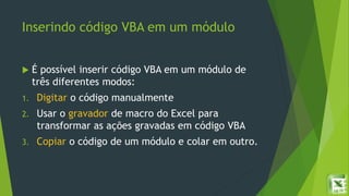 Inserindo código VBA em um módulo
 É possível inserir código VBA em um módulo de
três diferentes modos:
1. Digitar o código manualmente
2. Usar o gravador de macro do Excel para
transformar as ações gravadas em código VBA
3. Copiar o código de um módulo e colar em outro.
 