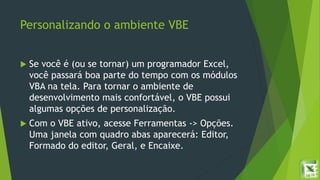 Personalizando o ambiente VBE
 Se você é (ou se tornar) um programador Excel,
você passará boa parte do tempo com os módulos
VBA na tela. Para tornar o ambiente de
desenvolvimento mais confortável, o VBE possui
algumas opções de personalização.
 Com o VBE ativo, acesse Ferramentas -> Opções.
Uma janela com quadro abas aparecerá: Editor,
Formado do editor, Geral, e Encaixe.
 