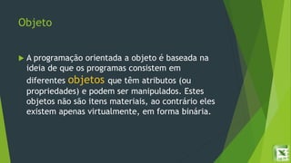 Objeto
 A programação orientada a objeto é baseada na
ideia de que os programas consistem em
diferentes objetos que têm atributos (ou
propriedades) e podem ser manipulados. Estes
objetos não são itens materiais, ao contrário eles
existem apenas virtualmente, em forma binária.
 