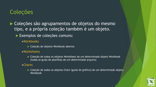 Coleções
 Coleções são agrupamentos de objetos do mesmo
tipo, e a própria coleção também é um objeto.
 Exemplos de coleções comuns:
•Workbooks
 Coleção de objetos Workbook abertos
•Worksheets
 Coleção de todos os objetos Worksheet de um determinado objeto Workbook
(todas as guias de planilhas de um determinado arquivo)
•Charts
 Coleção de todos os objetos Chart (guias de gráfico) de um determinado objeto
Workbook
 