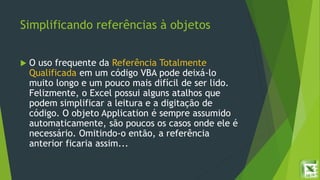 Simplificando referências à objetos
 O uso frequente da Referência Totalmente
Qualificada em um código VBA pode deixá-lo
muito longo e um pouco mais difícil de ser lido.
Felizmente, o Excel possui alguns atalhos que
podem simplificar a leitura e a digitação de
código. O objeto Application é sempre assumido
automaticamente, são poucos os casos onde ele é
necessário. Omitindo-o então, a referência
anterior ficaria assim...
 