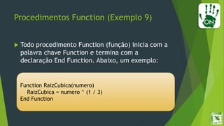 Procedimentos Function (Exemplo 9)
 Todo procedimento Function (função) inicia com a
palavra chave Function e termina com a
declaração End Function. Abaixo, um exemplo:
Function RaizCubica(numero)
RaizCubica = numero ^ (1 / 3)
End Function
 