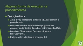 Algumas forma de executar os
procedimentos
 Execução direta
 Ative o VBE e selecione o módulo VBA que contém o
procedimento
 Posicione o cursor dentro do código (clique em
qualquer parte dentro do código, entre Sub e End Sub)
 Pressione F5 (ou acesse Executar > Executar
Sub/UserForm).
 Digite o valor solicitado e pressione OK.
 