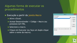 Algumas forma de executar os
procedimentos
 Execução a partir da janela Macro
 Ative o Excel.
 Acesse Desenvolvedor > Código > Macro (ou
pressione ALT+F8).
 Selecione a macro.
 Clique em Executar (ou faça um duplo clique
sobre o nome da macro).
 