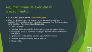 Algumas forma de executar os
procedimentos
 Execução a partir de um botão ou imagem
 Uma opção para executar as macros de forma amigável para o
usuário, é vinculá-la a algum botão (ou qualquer tipo de imagem) em
uma planilha. Para isso, siga estes passos:
 Ative a planilha.
 Selecione Botão nos Controles de Formulário (conforme imagem abaixo).
 Em seguida, clique na planilha e arraste para desenhar o botão no tamanho
que desejar.
 Após inserir o botão, o Excel mostrará a janela Atribuir macro.
 Selecione a macro que deseja associar ao botão.
 Clique em OK.
 