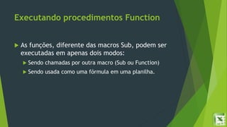 Executando procedimentos Function
 As funções, diferente das macros Sub, podem ser
executadas em apenas dois modos:
 Sendo chamadas por outra macro (Sub ou Function)
 Sendo usada como uma fórmula em uma planilha.
 