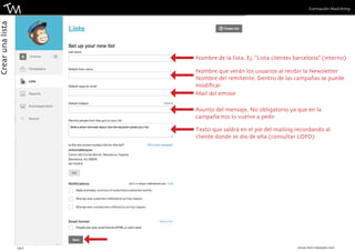 Formación Mailchimp 
Nombre de la lista. Ej. “Lista clientes barcelona” (interno) 
Nombre que verán los usuarios al recibir la Newsletter 
Nombre del remitente. Dentro de las campañas se puede 
modificar 
Mail del emisor 
Asunto del mensaje. No obligatorio ya que en la 
campaña nos lo vuelve a pedir 
Texto que saldrá en el pie del mailing recordando al 
cliente donde se dio de alta (consultar LOPD) 
13 || www.toni-marques.com 
Crear una lista 
 