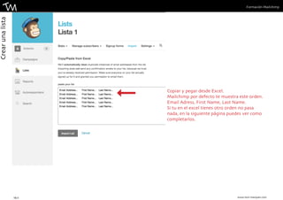 Formación Mailchimp 
Copiar y pegar desde Excel. 
Mailchimp por defecto te muestra este orden. 
Email Adress, First Name, Last Name. 
Si tu en el excel tienes otro orden no pasa 
nada, en la siguiente página puedes ver como 
completarlos. 
16 || www.toni-marques.com 
Crear una lista 
 
