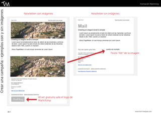 Formación Mailchimp 
Newletter con imágenes Newletter sin imágenes 
Al ser gratuito sale el logo de 
Mailchimp 
Texto “Alt” de la imagen 
34 || www.toni-marques.com 
Crear una campaña - ejemplos con y sin imágenes 
pueblo de montaña 
Mail 
Lorem Ipsum es simplemente el texto de relleno de las imprentas y archivos 
de texto. Lorem Ipsum ha sido el texto de relleno estándar de las industrias 
desde el año 1500, cuando un impresor . 
Aldus PageMaker, el cual incluye versiones de Lorem Ipsum 
Lorem Ipsum es simplemente el texto de relleno de las imprentas y archivos 
de texto. Lorem Ipsum ha sido el texto de relleno estándar de las industrias 
desde el año 1500, cuando un impresor . 
Aldus PageMaker, el cual incluye versiones de Lorem Ipsum 
 