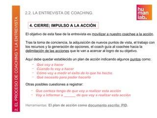 2.2. LA ENTREVISTA DE COACHING.
2. EL PROCESO DE COACHING Y LA ENTREVISTA

                                              4. CIERRE; IMPULSO A LA ACCIÓN

                                            El objetivo de esta fase de la entrevista es movilizar a nuestro coachee a la acción.

                                            Tras la toma de conciencia, la adquisición de nuevos puntos de vista, el trabajo con
                                            los recursos y la generación de opciones, el coach guía al coachee hacia la
                                            delimitación de las acciones que le van a acercar al logro de su objetivo.

                                            Aquí debe quedar establecido un plan de acción indicando algunos puntos como:
                                                −   Qué voy a hacer
                                                −   Cúando lo voy a hacer
                                                −   Cómo voy a medir el éxito de lo que he hecho
                                                −   Qué necesito para poder hacerlo

                                            Otras posibles cuestiones a registrar:
                                               − Que certeza tengo de que voy a realizar esta acción
                                               − Voy a informar a ______ de que voy a realizar esta acción

                                            Herramientas: El plan de acción como documento escrito: PID.
 