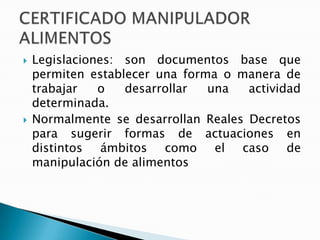  Legislaciones: son documentos base que
permiten establecer una forma o manera de
trabajar o desarrollar una actividad
determinada.
 Normalmente se desarrollan Reales Decretos
para sugerir formas de actuaciones en
distintos ámbitos como el caso de
manipulación de alimentos
 