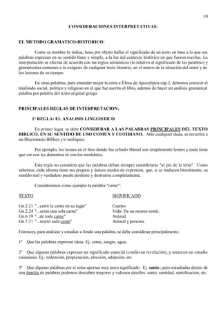 10
CONSIDERACIONES INTERPRETATIVAS:
EL METODO GRAMATICO-HISTORICO:
Como su nombre lo indica, tiene por objeto hallar el significado de un texto en base a lo que sus
palabras expresan en su sentido llano y simple, a la luz del contexto histórico en que fueron escritas. La
interpretación se efectúa de acuerdo con las reglas semánticas (lo relativo al significado de las palabras) y
gramaticales comunes a la exégesis de cualquier texto literario, en el marco de la situación del autor y de
los lectores de su tiempo.
En otras palabras, para entender mejor la carta a Éfeso de Apocalipsis cap.2, debemos conocer el
trasfondo social, político y religioso en el que fue escrito el libro, además de hacer un análisis gramatical
palabra por palabra del texto original griego.
PRINCIPALES REGLAS DE INTERPRETACION:
1º REGLA: EL ANALISIS LINGUISTICO
En primer lugar, se debe CONSIDERAR A LAS PALABRAS PRINCIPALES DEL TEXTO
BIBLICO, EN SU SENTIDO DE USO COMUN Y COTIDIANO. Ante cualquier duda, se recurrirá a
un Diccionario Bíblico y/o teológico.
Por ejemplo, los leones en el foso donde fue echado Daniel son simplemente leones y nada tiene
que ver con los demonios ni con los incrédulos.
Esta regla no considera que las palabras deban siempre considerarse "al pie de la letra". Como
sabemos, cada idioma tiene sus propios y únicos modos de expresión, que, si se traducen literalmente, su
sentido real y verdadero puede perderse y destruirse completamente.
Consideremos como ejemplo la palabra "carne":
TEXTO SIGNIFICADO
Gn.2:21 "...cerró la carne en su lugar" Cuerpo.
Gn.2:24 "...serán una sola carne" Vida- De un mismo sentir.
Gn.6:19 "...de toda carne" Animal.
Gn.7:21 "...murió toda carne" Animal y persona.
Entonces, para analizar y estudiar a fondo una palabra, se debe considerar principalmente:
1º Que las palabras expresan ideas. Ej. carne, sangre, agua.
2º Que algunas palabras expresan un significado especial (conllevan revelación), y merecen un estudio
cuidadoso. Ej.: redención, propiciación, elección, adopción, etc.
3º Que algunas palabras por sí solas aportan muy poco significado. Ej. santo.; pero estudiadas dentro de
una familia de palabras podemos descubrir mayores y valiosos detalles: santo, santidad, santificación, etc.
 