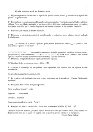 11
Además, sugerimos seguir los siguientes pasos:
1º Hágase el propósito de descubrir el significado preciso de una palabra, y no tan solo el significado
general. Ej. propiciación.
2º Procure basar el estudio de una palabra en los idiomas originales. Familiarícese con el Hebreo y Griego
bíblicos. Pocas actividades realizadas en los tiempos libres del Pastor estudioso son de mayor provecho o
de la mejor inversión, que el estudio diligente de los idiomas originales de las Sagradas Escrituras.
3º Seleccione, en oración, la palabra a estudiar.
4º Determine la categoría gramatical de las palabras (si es sustantivo, verbo, adjetivo, etc.), y analícela
detalladamente.:
_ ___ -->"vatetzen" - Kal, futuro. 3º persona, plural, femen. proviene del verbo __ --> "yatzáh"= salir.
Este término significa "y salieron".
--> "parangelón"- nominativo, singular, masculino, participio presente, activo,
que proviene del verbo compuesto + , --> "traer, llevar, conducir. Este término
significa: "mandar, ordenar, dar instrucciones (estrictas). Declarar, anunciar.
5º Determine si la palabra tiene un significado literal o figurado.
Ej. "Guardaos de los perros, roca, carne,... 1.Cor.15:39
6º Averigüe la etimología de una palabra clave o principal, que requiere para los oyentes dé más
información.
Ej. Apocalipsis, circuncisión, propiciación.
7º En ocasiones, el significado corriente es más importante que la etimología. (Uso de Diccionarios
seculares)
8º Busque las derivaciones de algunas palabras.
Ej. de la palabra "rescate" - kofer
kippurim ... expiaciones,
kaporeth ... redención
Estas se derivan del verbo cubrir - "kafar".
9º Compara una palabra con su traducción en otras versiones de la Biblia. Ej. Heb.13:17
Obedeced a vuestros pastores, y sujetaos a ellos; porque ellos velan por vuestras almas, como quienes han
de dar cuenta; para que lo hagan con alegría, y no quejándose, porque esto no os es provechoso.
Versión Reina-Valera.
 