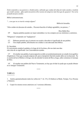 12
Estén sometidos a sus pastores y obedézcanlos, sabiendo que cuidan del alma de todos ustedes y tendrán
que rendir cuentas. ¡Que ojalá encuentren ellos razones de alegrarse más bien que de quejarse! Eso sería
perjudicial para ustedes.
Biblia Latinoamericana.
"... cosa que no os traería ventaja alguna".
Biblia de Jerusalén.
"ellos cuidan sin descanso de ustedes... Procuren hacerles el trabajo agradable y no penoso..."
Dios Habla Hoy.
10º Algunas palabras pueden ser mejor entendidas si se las compara con sus sinónimos y anónimos.
"Diligencia" comparado con "negligencia".
11º Debemos permitir que el contexto nos ayude a descubrir el significado de una palabra.
12º Una simple palabra, difícilmente nos conduce a una adecuada idea bíblica.
Ej. Sacerdote.
Es conveniente estudiar la palabra a lo largo de la Escritura, ello nos dará una idea
más clara de su significado. Las Concordancias ayudan.
13º Al estudiar una palabra, la preocupación no debe ser predominantemente un estudio lexicográfico
(lingüístico). Claro que se puede empezar allí, pero el propósito final del estudio debe ser revelacional. No
es asunto de leer el Hebreo o Griego; sino de entender la mente de Dios y luego, saber comunicar el mensaje
de Dios.
14º Al estudiar una palabra del Nuevo Testamento, no hay que olvidar la ayuda que se puede obtener
en el Antiguo Testamento.
* * *
TAREA 2:
========
1. Analice gramaticalmente todos los verbos de 1º. Jn. 3:9 y 22 (Indicar su Modo, Tiempo, Voz, Persona
y Número).
2. Copiar los mismos textos anteriores en 3 versiones diferentes.
* * *
 