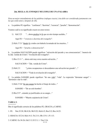13
2da. REGLA: EL ENFOQUE MULTIPLE DE UNA PALABRA
Para un mejor entendimiento de las palabras (enfoque exacto), ésta debe ser considerada juntamente con
las que están antes y después de ella.
a. La palabra FE significa: "confianza", "doctrina", "creencia", "prueba", "demostración".
Veamos cuál es su significado exacto en estos textos:
1) Gál.2:23 "... ahora predica la fe que en otro tiempo asolaba..."
Aquí FE = "creencia o doctrina del evangelio".
2) Hch.17:31 "dando fe a todos con haberle levantado de los muertos..."
Aquí FE = "prueba o demostración".
b. La palabra SALVACION puede significar: "salvación del pecado y sus consecuencias", "anuncio de
la 2da. venida de Cristo", "revelación del evangelio".
1) Rm.13:11 "... ahora está muy cerca nuestra salvación..."
SALVACION = "2da. venida de Cristo".
2) Heb.2:3 "¿cómo escaparemos si descuidamos una salvación tan grande? ..."
SALVACION = "Toda la revelación del evangelio".
C. La palabra SANGRE puede significar: "de una vida", "vida". La expresión "derramar sangre" =
"derramar o dar la vida".
1) Hch.17:26 "de una sangre ha hecho el linaje de todos..."
SANGRE = "De un solo hombre".
2) Rm.5:9 "...estando ya justificados en su sangre..."
SANGRE = "Muerte expiatoria de Cristo".
TAREA 3:
=======
Dar el significado correcto de las palabras FE, GRACIA y CARNE:
1. FE: Nm.35:30; Mt.8:26; Mt.9:22; Hch.6:5; Rm.5:2; Rm.14:23.
2. GRACIA: Ef.2:8; Hch.14:3; Tit.2:11; Hb.13:9; 1.P.1:13.
3. CARNE: Ez.36:26; Gál.3:3; Ef.2:3; 1. Tim.3:16.
* * *
 