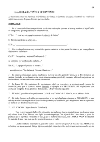 14
3era.REGLA: EL TEXTO Y SU CONTEXTO
Es necesario tomar las palabras en el sentido que indica su contexto, es decir, considerar los versículos
suficientes antes y después del texto que se estudia.
PRINCIPIOS:
1) En el contexto hallamos expresiones, versículos o ejemplos que nos aclaran y precisan el significado
de una palabra que requiere mayor interpretación.
Ef.3:4 "...cual sea mi conocimiento en el misterio de Cristo"
El Término misterio se aclara en ...
Ef.3: __ "__________________________________________________"
2) Una o más palabras no muy entendibles, puede encontrar su interpretación correcta por otras palabras
sinónimas o antónimas:
Col.2:7 "arraigados y sobreedificados en él..."
su sinónimo es: "confirmados en la fe,..."
Rm.6:23 "La paga del pecado es muerte..."
su antónimo es: "La dádiva de Dios es vida eterna..."
3) En otras oportunidades, alguna palabra que expresa una idea general y única, se la debe tomar en un
sentido limitado; según lo determine cierta circunstancia especial del contexto, o bien el conjunto de las
declaraciones de la Escritura en asuntos de doctrina.
a) En Lucas 16:1-14, tratándose del mayordomo infiel, se nos ofrece su conducta cual ejemplo de
imitación; pero por el contexto vemos limitado el ejemplo a la PRUDENCIA del mayordomo, con
exclusión completa de sus prácticas deshonestas. Observemos lo siguiente:
1º El "señor" que alaba al mayordomo en Lc.16:8, es el "señor" de la historia, no se refiere a Jesús.
2º De todas formas, no le alaba por sus engaños ni por su infidelidad, sino por su PREVISION, ya que
éste aprovechó de sus oportunidades en el tiempo corto que le quedaba, para asegurar un buen acogimiento
de parte de los deudores favorecidos.
3º APLICACION (Según Ernesto Trenchard):
Esta es precisamente la lección primordial que debemos buscar, ayudados por las observaciones
del mismo Jesús. Este "hijo de este siglo" era más sagaz que "los hijos de luz", pues éstos, a pesar de
profesar que lo espiritual y lo eterno es todo, y que lo material no es nada, son TARDOS PARA INVERTIR
lo material de esta vida para que les granjee tesoros en el cielo.
La clave se halla en el verso 9, que debe leerse: "Haceos amigos POR MEDIO DEL MAMON de
injusticia, para que, cuando faltare (el bien material), os reciban (los amigos que habéis ganado), en las
 