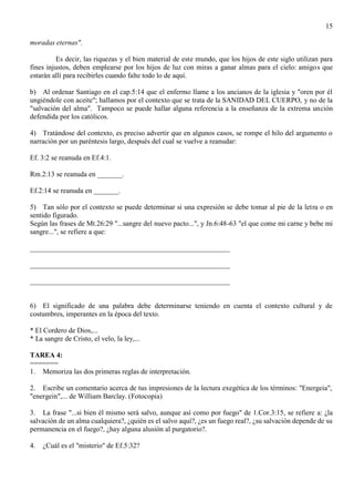 15
moradas eternas".
Es decir, las riquezas y el bien material de este mundo, que los hijos de este siglo utilizan para
fines injustos, deben emplearse por los hijos de luz con miras a ganar almas para el cielo: amigos que
estarán allí para recibirles cuando falte todo lo de aquí.
b) Al ordenar Santiago en el cap.5:14 que el enfermo llame a los ancianos de la iglesia y "oren por él
ungiéndole con aceite"; hallamos por el contexto que se trata de la SANIDAD DEL CUERPO, y no de la
"salvación del alma". Tampoco se puede hallar alguna referencia a la enseñanza de la extrema unción
defendida por los católicos.
4) Tratándose del contexto, es preciso advertir que en algunos casos, se rompe el hilo del argumento o
narración por un paréntesis largo, después del cual se vuelve a reanudar:
Ef. 3:2 se reanuda en Ef.4:1.
Rm.2:13 se reanuda en _______.
Ef.2:14 se reanuda en _______.
5) Tan sólo por el contexto se puede determinar si una expresión se debe tomar al pie de la letra o en
sentido figurado.
Según las frases de Mt.26:29 "...sangre del nuevo pacto...", y Jn.6:48-63 "el que come mi carne y bebe mi
sangre...", se refiere a que:
________________________________________________________
________________________________________________________
________________________________________________________
6) El significado de una palabra debe determinarse teniendo en cuenta el contexto cultural y de
costumbres, imperantes en la época del texto.
* El Cordero de Dios,...
* La sangre de Cristo, el velo, la ley,...
TAREA 4:
=======
1. Memoriza las dos primeras reglas de interpretación.
2. Escribe un comentario acerca de tus impresiones de la lectura exegética de los términos: "Energeia",
"energein",... de William Barclay. (Fotocopia)
3. La frase "...si bien él mismo será salvo, aunque así como por fuego" de 1.Cor.3:15, se refiere a: ¿la
salvación de un alma cualquiera?, ¿quién es el salvo aquí?, ¿es un fuego real?, ¿su salvación depende de su
permanencia en el fuego?, ¿hay alguna alusión al purgatorio?.
4. ¿Cuál es el "misterio" de Ef.5:32?
 