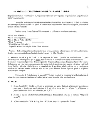 16
4ta.REGLA: EL PROPOSITO CENTRAL DEL PASAJE O LIBRO
Es preciso tomar en consideración el propósito y/o plan del libro o pasaje en que ocurren las palabras de
difícil entendimiento.
Lo anterior, se consigue leyendo y estudiando con atención y repetidas veces el libro en examen.
Sin embargo, se puede recurrir a la ayuda de comentarios o diccionarios bíblicos o teológicos, que cuentan
con un estudio avanzado.
En otros casos, el propósito del libro o pasaje es evidente en su mismo contenido:
* El de toda la Biblia : ..........................
* El de los Evangelios: ..........................
* El de 2da. de Pedro : 2.P.3:2
* El de Proverbios : ..........................
* El del libro de GALATAS:
Propósito: Contra las herejías de los falsos maestros.
Asunto: Salvación por la muerte expiatoria de Cristo, contrario a la salvación por obras, observancia
de días y ceremonias judaicas, la disciplina del cuerpo y la falsa filosofía.
* Observar Mt.19:16 y Lc.18:18... A la respuesta de Jesús... "guarda los mandamientos...", ¿está
enseñando con esta respuesta que el medio de la salvación es la observancia de los mandamientos?
Si tenemos en cuenta el propósito de esta expresión, llegamos a la evidencia de que su objetivo fue valerse
de la misma ley y del nuevo mandamiento de vender todo lo que tenía, para sacar a este ciego espiritual,
de su ilusión. Además, ello lo llevaría al conocimiento de sus faltas a la ley divina y a la consiguiente
humillación. De este modo, vería que sólo era un pobre idólatra de sus riquezas, pues ni el primer
mandamiento cumplía.
El propósito de Jesús fue usar la ley cual AYO, para conducir al pecador a la verdadera fuente de
salvación, pero no como medio de salvación, por tal causa le remite a los mandamientos.
TAREA 5:
1. Según Rom.3:28 y Stg.2:24, ¿Cómo se armonizan los textos diciendo el primero: "concluimos,
pues, que el hombre es justificado por la fe sin obras de la ley..."; y el otro "... el hombre es
justificado por las obras, no solamente por la fe"?
2. ¿Cómo se explica satisfactoriamente la afirmación de Juan (1.Jn.1:9), que el cristiano "no puede
pecar"?
3. ¿Cómo concuerdan Gál.4:10,11 y Rom.14:5,6; con respecto a guardar las fiestas?
 
