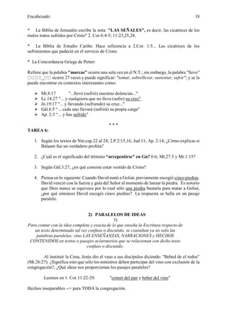 Encabezado: 18
* La Biblia de Jerusalén escribe la nota: "LAS SEÑALES", es decir, las cicatrices de los
malos tratos sufridos por Cristo" 2. Cor.6:4-5; 11:23,25,28.
* La Biblia de Estudio Caribe: Hace referencia a 2.Cor. 1:5... Las cicatrices de los
sufrimientos que padeció en el servicio de Cristo.
* La Concordancia Griega de Petter:
Refiere que la palabra "marcas" ocurre una sola vez en el N.T.; sin embargo, la palabra "llevo"
_ ocurre 27 veces y puede significar: "tomar, sobrellevar, sustentar, sufrir"; y se la
puede encontrar en contextos interesantes como:
➢ Mt.8:17 "...llevó (sufrió) nuestras dolencias..."
➢ Lc.14:27 "... y cualquiera que no lleva (sufre) su cruz"
➢ Jn.19:17 "... y llevando (sufriendo) su cruz..."
➢ Gál.6:5 “... cada uno llevará (sufrirá) su propia carga"
➢ Ap. 2:3 “... y has sufrido"
* * *
TAREA 6:
1. Según los textos de Nm.cap.22 al 24; 2.P.2:15,16; Jud.11; Ap. 2:14, ¿Cómo explicas si
Balaam fue un verdadero profeta?
2. ¿Cuál es el significado del término “arrepentirse” en Gn? 6:6; Mt.27:3 y Mr.1:15?
3. Según Gál.3:27, ¿en qué consiste estar vestido de Cristo?
4. Piensa en lo siguiente: Cuando David mató a Goliat, previamente escogió cinco piedras.
David venció con la fuerza y guía del Señor al momento de lanzar la piedra. Es notorio
que Dios nunca se equivoca por lo cual sólo una piedra bastaría para matar a Goliat,
¿por qué entonces David escogió cinco piedras? La respuesta se halla en un pasaje
paralelo.
2) PARALELOS DE IDEAS
3)
Para contar con la idea completa y exacta de lo que enseña la Escritura respecto de
un texto determinado tal vez confuso o discutido, se consultan ya no solo las
palabras paralelas; sino LAS ENSEÑANZAS, NARRACIONES y HECHOS
CONTENIDOS en textos o pasajes aclaratorios que se relacionan con dicho texto
confuso o discutido.
Al instituir la Cena, Jesús dio el vaso a sus discípulos diciendo: "Bebed de el todos"
(Mt.26:27). ¿Significa esto que sólo los ministros deben participar del vino con exclusión de la
congregación?, ¿Qué ideas nos proporcionan los pasajes paralelos?
Leemos en 1. Cor.11:22-29. "comer del pan y beber del vino"
Hechos inseparables --> para TODA la congregación.
 
