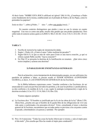 19
Al decir Jesús: "SOBRE ESTA ROCA edificaré mi iglesia" (Mt.16:18), ¿Constituye a Pedro
como fundamento de la misma, estableciendo así el primado de Pedro y de los Papas, como lo
pretenden los papistas?
Jesús no dice: "...sobre ti Pedro..." sino: "...sobre esta piedra (roca)..."
En nuestro contexto distinguimos que piedra y roca no son lo mismo en cuanto
magnitud. Una roca es como una peña, mucho más grande que una piedra (piedrecita). Pero
sobre todo el contexto aclara quién es la ROCA: Mt.21:42-44; 1.Cor.3:10,11; Ef.2:20; 1.P.2:4-
8.
* * *
TAREA 7:
1. Escriba de memoria las reglas de interpretación dadas.
2. Según 1. Pedro 4:8, ¿Cómo el amor "cubre multitud de pecados"?
3. Según Gál.6:15, lo que es más de valor para Cristo es una nueva creación, ¿a qué se
refiere cuando Pablo escribe: "nueva creación"?
4. En Filp.3:9 se presenta la doctrina de la Justificación en resumen. ¿Qué otros cinco
textos amplían y aclaran esta doctrina?
3) PARALELOS DE ENESEÑANZAS GENERALES
Para la aclaración y recta interpretación de determinados pasajes, no son suficientes los
paralelos de palabras o ideas; es preciso acudir al TENOR GENERAL (CONTENIDO
GLOBAL), es decir, A LAS ENSEÑANZAS GENERALES de las Escrituras.
En la Biblia hallamos expresiones como: “enseñar conforme a las Escrituras, de ser
anunciada tal o cual cosa por boca de todos los profetas, y de usar los profetas ( o predicadores),
su don conforme a la medida de la fe, o sea, según la analogía (comparación) o regla de la
doctrina revelada (1.Cor.15:3; 15:14; Hch.3:18; Rm.126)
Veamos algunos ejemplos:
a) La Escritura dice: “El hombre es justificado por la fe sin las obras de la ley” (Rom.3:28).
Ahora bien, ¿enseña esto que el hombre de fe queda libre de las obligaciones de vivir una
vida santa y conformada a los preceptos divinos? Error, consultando el tenor o doctrina
general de la Escritura, encontramos que en todas partes se previene a los creyentes contra
el pecado, exhortándonos a la pureza y santidad. Por ejemplo:
______________________________________________________________________
b) Prov.16:4 menciona: “Todas las cosas ha hecho Jehová por sí mismo, y aún al impío para
el día malo” ¿Nos enseña que Dios ha creado al impío para condenarlo?
 